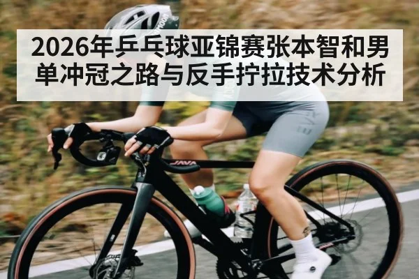 2026年乒乓球亚锦赛张本智和男单冲冠之路与反手拧拉技术分析