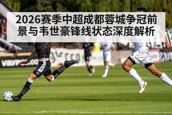 2026赛季中超成都蓉城争冠前景与韦世豪锋线状态深度解析